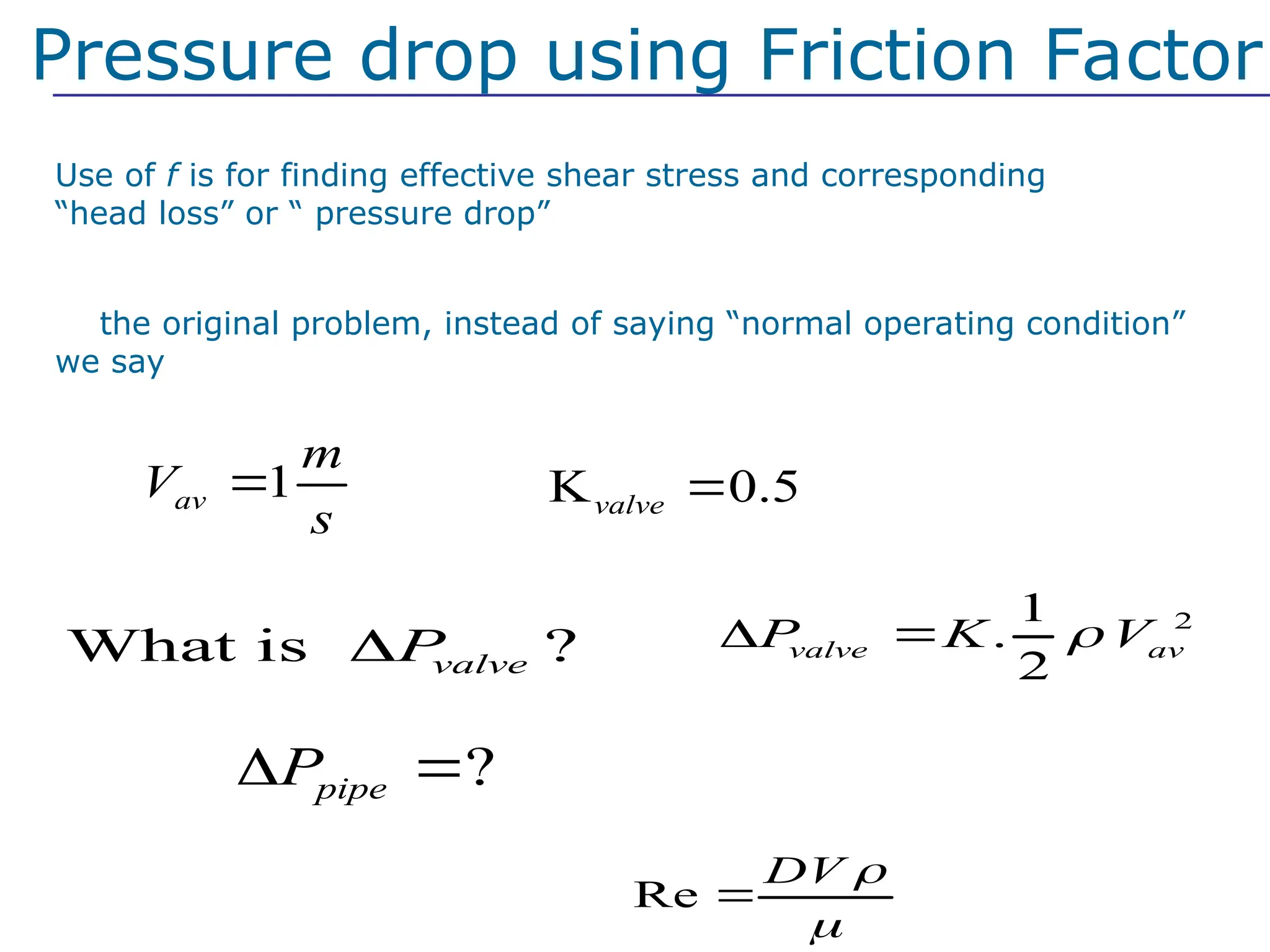 2
1
.
2
valve av
P K V

 
?
pipe
P
 
Re
DV 


Use of f is for finding effective shear stress and corresponding
“head loss” or “ pressure drop”
What is ?
valve
P

K 0.5
valve 
In the original problem, instead of saying “normal operating condition”
we say
Pressure drop using Friction Factor
Laminar or turbulent?
1
av
m
V
s

 