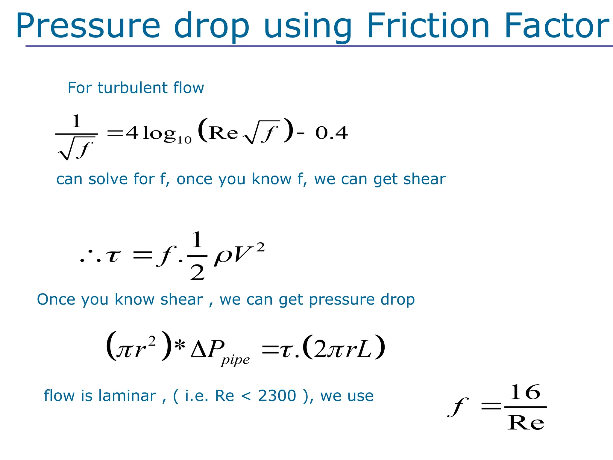 For turbulent flow
 
10
1
4 log Re 0.4
f
f
 
We can solve for f, once you know f, we can get shear
2
1
.
2
f V
 
 
Pressure drop using Friction Factor
Once you know shear , we can get pressure drop
   
2
* . 2
pipe
r P rL
  
 
If flow is laminar , ( i.e. Re < 2300 ), we use 16
Re
f 
 