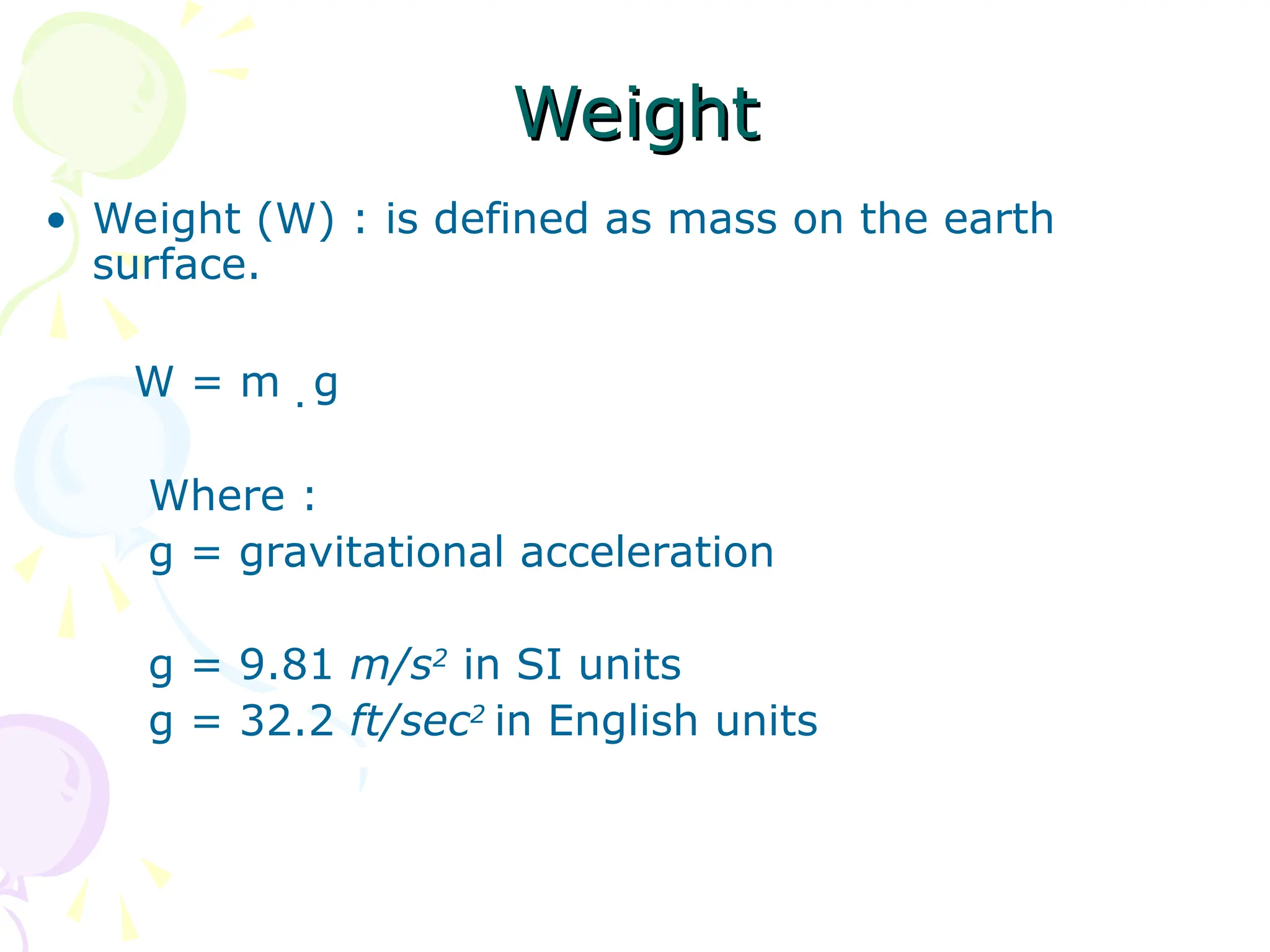 Weight
Weight
• Weight (W) : is defined as mass on the earth
surface.
W = m . g
Where :
g = gravitational acceleration
g = 9.81 m/s2
in SI units
g = 32.2 ft/sec2
in English units
 