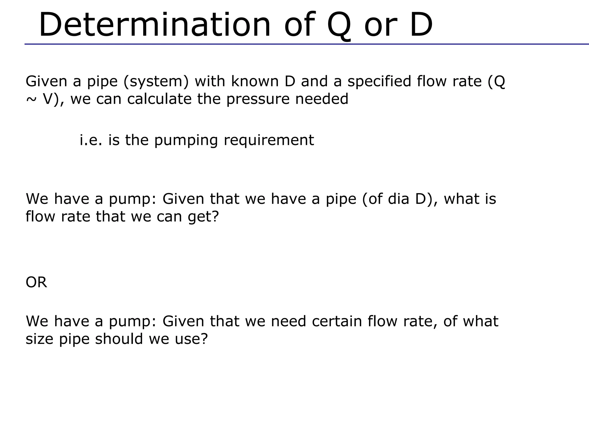 Determination of Q or D
Given a pipe (system) with known D and a specified flow rate (Q
~ V), we can calculate the pressure needed
i.e. is the pumping requirement
We have a pump: Given that we have a pipe (of dia D), what is
flow rate that we can get?
OR
We have a pump: Given that we need certain flow rate, of what
size pipe should we use?
 