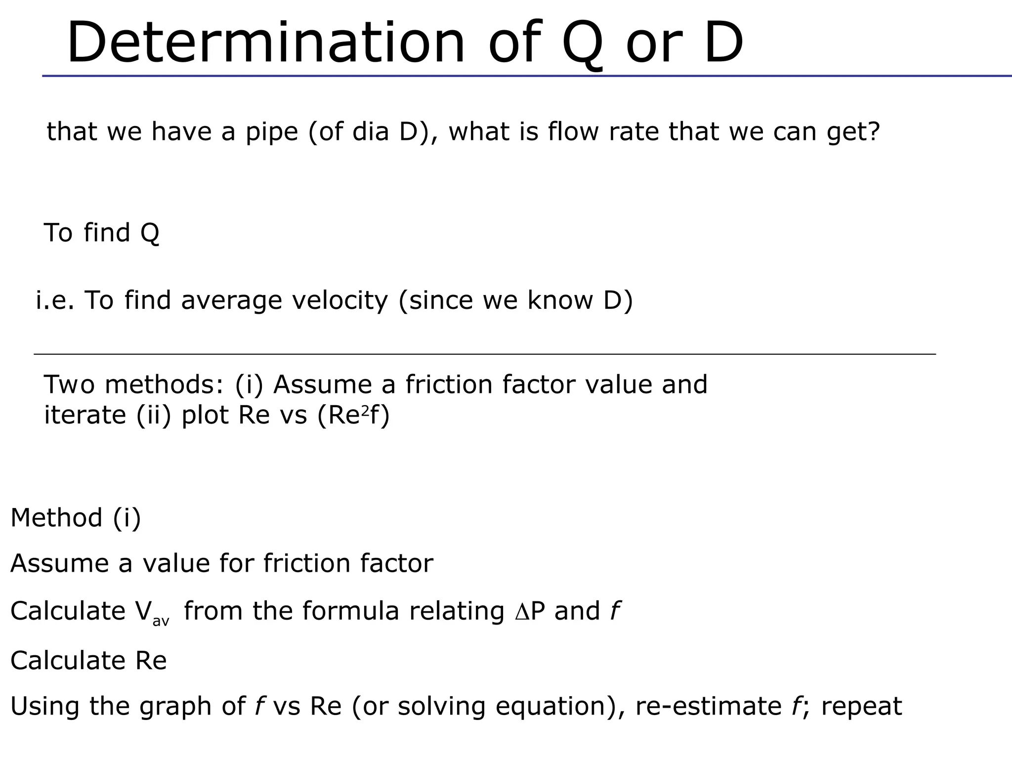 Determination of Q or D
that we have a pipe (of dia D), what is flow rate that we can get?
To find Q
i.e. To find average velocity (since we know D)
Two methods: (i) Assume a friction factor value and
iterate (ii) plot Re vs (Re2
f)
Method (i)
Assume a value for friction factor
Calculate Vav from the formula relating P and f
Calculate Re
Using the graph of f vs Re (or solving equation), re-estimate f; repeat
 