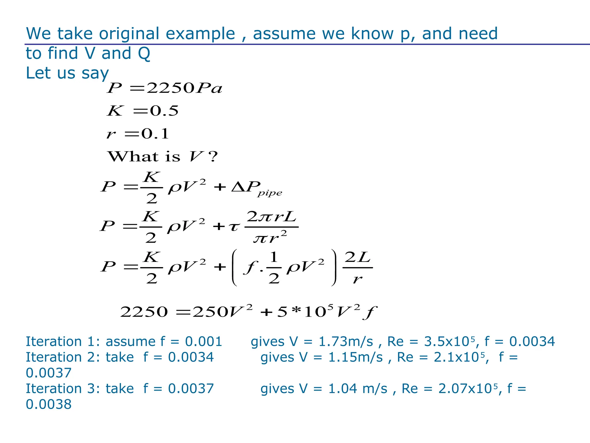 We take original example , assume we know p, and need
to find V and Q
Let us say
2250
0.5
0.1
What is ?
P Pa
K
r
V



2
2
pipe
K
P V P

  
2 5 2
2250 250 5*10
V V f
 
2
2
2
2
K rL
P V
r

 

 
2 2
1 2
.
2 2
K L
P V f V
r
 
 
   
 
Iteration 1: assume f = 0.001 gives V = 1.73m/s , Re = 3.5x105
, f = 0.0034
Iteration 2: take f = 0.0034 gives V = 1.15m/s , Re = 2.1x105
, f =
0.0037
Iteration 3: take f = 0.0037 gives V = 1.04 m/s , Re = 2.07x105
, f =
0.0038
 