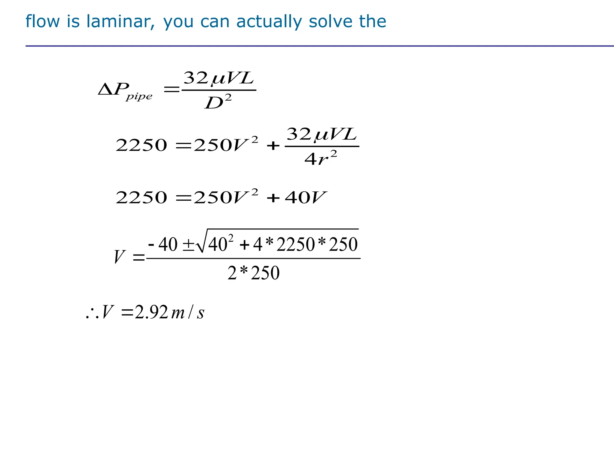 If flow is laminar, you can actually solve the
equation
2
2250 250 40
V V
 
2
2
32
2250 250
4
VL
V
r

 
2
32
pipe
VL
P
D

 
2
40 40 4*2250*250
2*250
V
  

2.92 /
V m s
 
 