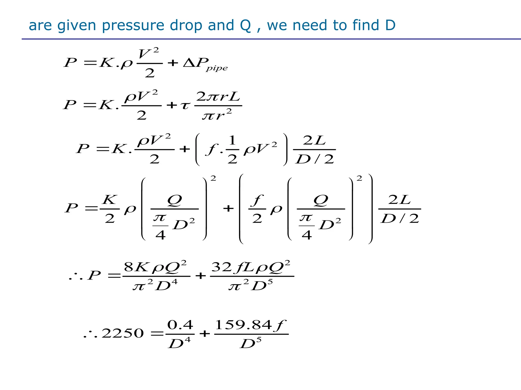 Iare given pressure drop and Q , we need to find D
2
2
1 2
. .
2 2 / 2
V L
P K f V
D


 
   
 
2
.
2
pipe
V
P K P

  
2
2
2
.
2
V rL
P K
r
 


 
2 2
2 2
2
2 2 / 2
4 4
K Q f Q L
P
D
D D
 
 
 
   
 
   
 
 
   
 
   
 
   
 
2 2
2 4 2 5
8 32
K Q fL Q
P
D D
 
 
  
4 5
0.4 159.84
2250
f
D D
  
 