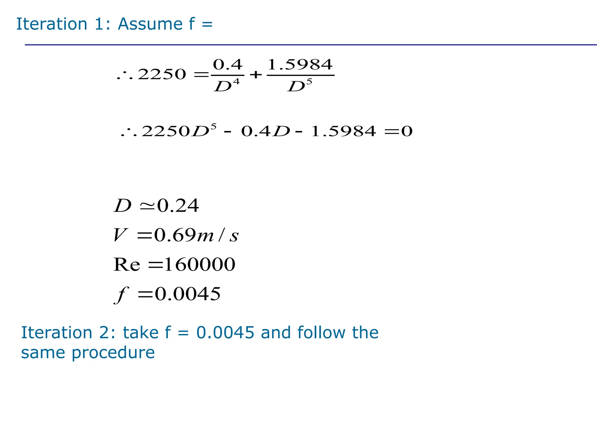 4 5
0.4 1.5984
2250
D D
  
5
2250 0.4 1.5984 0
D D
   
0.24
0.69 /
Re 160000
0.0045
D
V m s
f




Iteration 1: Assume f = 0.01
Iteration 2: take f = 0.0045 and follow the
same procedure
Solving this approximately (how?), we get
 