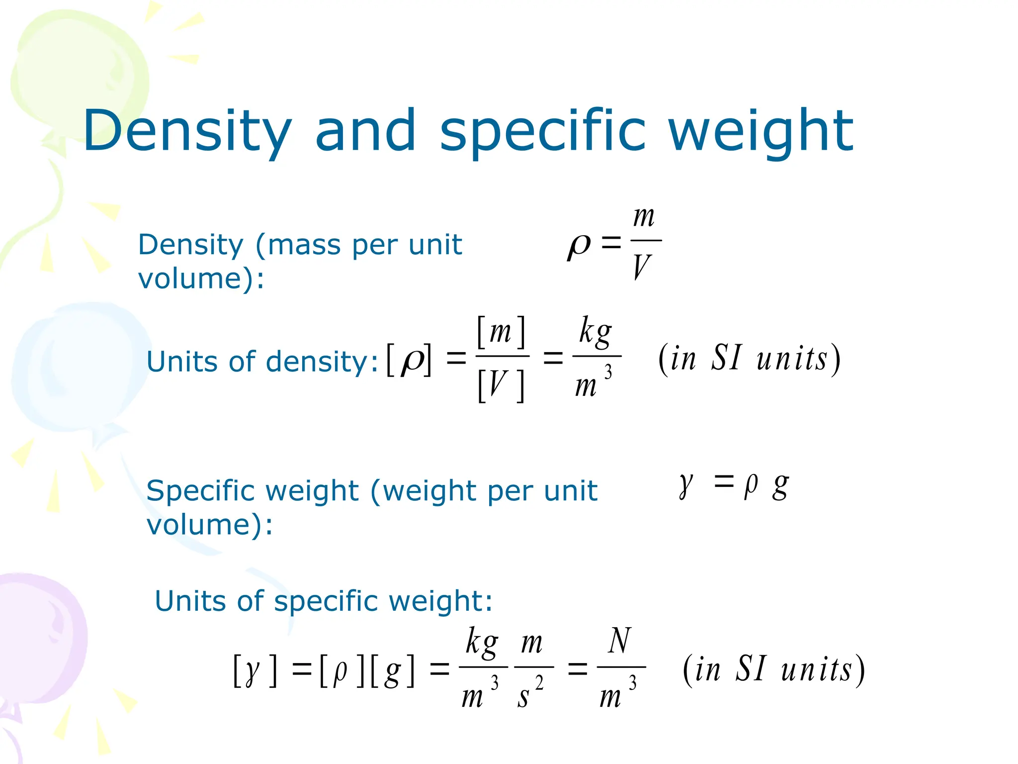 Density and specific weight
Density (mass per unit
volume):
 
m
V
[ ]
[ ]
[ ]
( )
  
m
V
kg
m
in SI units
3
Units of density:
Specific weight (weight per unit
volume):
[ ] [ ][ ] ( )
 
  
g
kg
m
m
s
N
m
in SI units
3 2 3
Units of specific weight:
 
 g
 