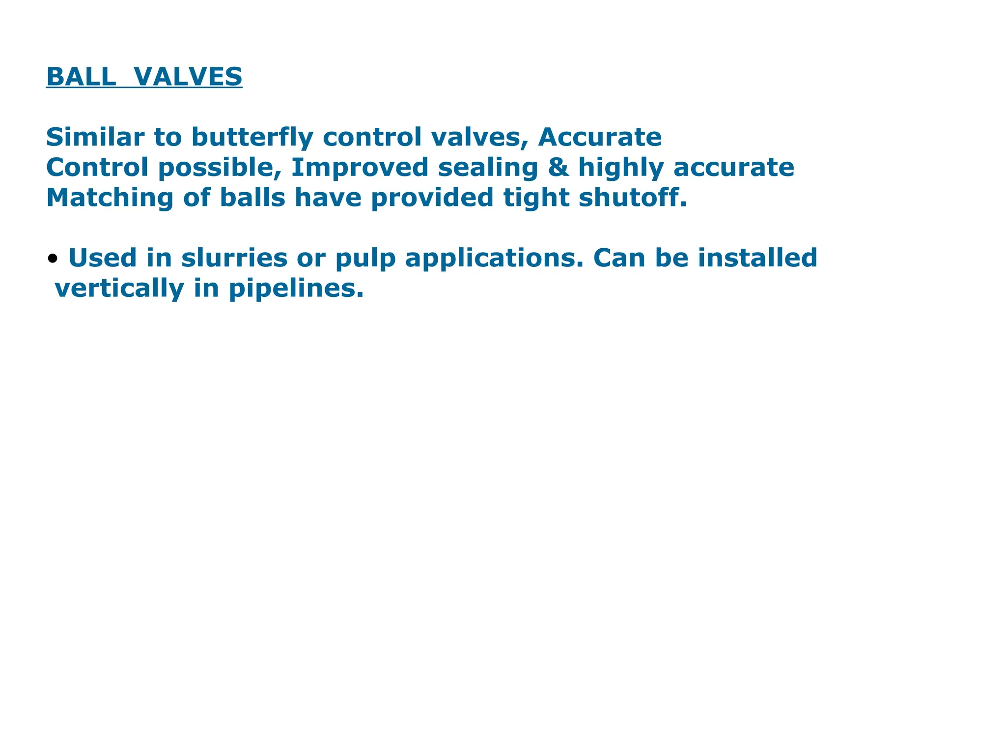 BALL VALVES
Similar to butterfly control valves, Accurate
Control possible, Improved sealing & highly accurate
Matching of balls have provided tight shutoff.
• Used in slurries or pulp applications. Can be installed
vertically in pipelines.
 