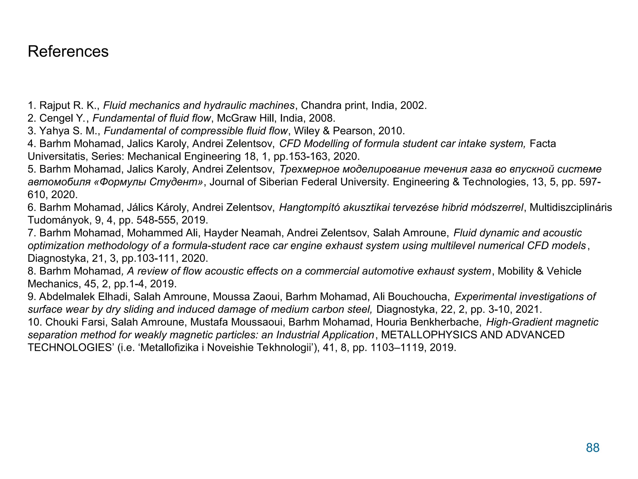 88
References
1. Rajput R. K., Fluid mechanics and hydraulic machines, Chandra print, India, 2002.
2. Cengel Y., Fundamental of fluid flow, McGraw Hill, India, 2008.
3. Yahya S. M., Fundamental of compressible fluid flow, Wiley & Pearson, 2010.
4. Barhm Mohamad, Jalics Karoly, Andrei Zelentsov, CFD Modelling of formula student car intake system, Facta
Universitatis, Series: Mechanical Engineering 18, 1, pp.153-163, 2020.
5. Barhm Mohamad, Jalics Karoly, Andrei Zelentsov, Трехмерное моделирование течения газа во впускной системе
автомобиля «Формулы Студент», Journal of Siberian Federal University. Engineering & Technologies, 13, 5, pp. 597-
610, 2020.
6. Barhm Mohamad, Jálics Károly, Andrei Zelentsov, Hangtompító akusztikai tervezése hibrid módszerrel, Multidiszciplináris
Tudományok, 9, 4, pp. 548-555, 2019.
7. Barhm Mohamad, Mohammed Ali, Hayder Neamah, Andrei Zelentsov, Salah Amroune, Fluid dynamic and acoustic
optimization methodology of a formula-student race car engine exhaust system using multilevel numerical CFD models,
Diagnostyka, 21, 3, pp.103-111, 2020.
8. Barhm Mohamad, A review of flow acoustic effects on a commercial automotive exhaust system, Mobility & Vehicle
Mechanics, 45, 2, pp.1-4, 2019.
9. Abdelmalek Elhadi, Salah Amroune, Moussa Zaoui, Barhm Mohamad, Ali Bouchoucha, Experimental investigations of
surface wear by dry sliding and induced damage of medium carbon steel, Diagnostyka, 22, 2, pp. 3-10, 2021.
10. Chouki Farsi, Salah Amroune, Mustafa Moussaoui, Barhm Mohamad, Houria Benkherbache, High-Gradient magnetic
separation method for weakly magnetic particles: an Industrial Application, METALLOPHYSICS AND ADVANCED
TECHNOLOGIES’ (i.e. ‘Metallofizika i Noveishie Tekhnologii’), 41, 8, pp. 1103–1119, 2019.
 