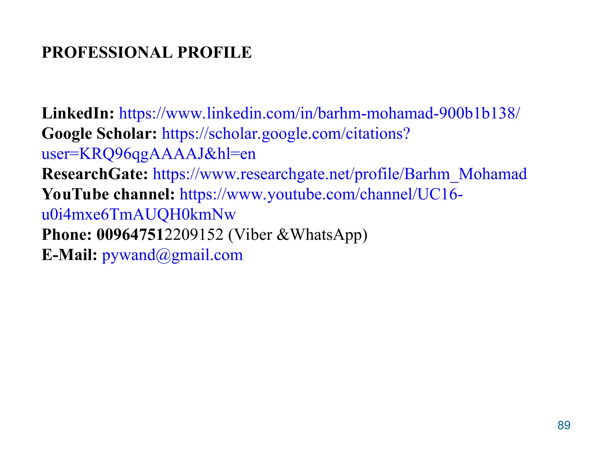 89
PROFESSIONAL PROFILE
LinkedIn: https://www.linkedin.com/in/barhm-mohamad-900b1b138/
Google Scholar: https://scholar.google.com/citations?
user=KRQ96qgAAAAJ&hl=en
ResearchGate: https://www.researchgate.net/profile/Barhm_Mohamad
YouTube channel: https://www.youtube.com/channel/UC16-
u0i4mxe6TmAUQH0kmNw
Phone: 009647512209152 (Viber &WhatsApp)
E-Mail: pywand@gmail.com
 