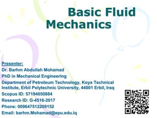 Basic Fluid
Mechanics
Presenter:
Dr. Barhm Abdullah Mohamad
PhD in Mechanical Engineering
Department of Petroleum Technology, Koya Technical
Institute, Erbil Polytechnic University, 44001 Erbil, Iraq
Scopus ID: 57194050884
Research ID: G-4516-2017
Phone: 009647512209152
Email: barhm.Mohamad@epu.edu.iq
 
