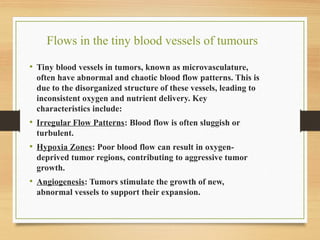Flows in the tiny blood vessels of tumours​
• Tiny blood vessels in tumors, known as microvasculature,
often have abnormal and chaotic blood flow patterns. This is
due to the disorganized structure of these vessels, leading to
inconsistent oxygen and nutrient delivery. Key
characteristics include:
• Irregular Flow Patterns: Blood flow is often sluggish or
turbulent.
• Hypoxia Zones: Poor blood flow can result in oxygen-
deprived tumor regions, contributing to aggressive tumor
growth.
• Angiogenesis: Tumors stimulate the growth of new,
abnormal vessels to support their expansion.
 