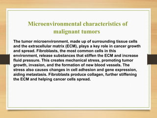 Microenvironmental characteristics of
malignant tumors
The tumor microenvironment, made up of surrounding tissue cells
and the extracellular matrix (ECM), plays a key role in cancer growth
and spread. Fibroblasts, the most common cells in this
environment, release substances that stiffen the ECM and increase
fluid pressure. This creates mechanical stress, promoting tumor
growth, invasion, and the formation of new blood vessels. The
stress also causes changes in cell adhesion and gene expression,
aiding metastasis. Fibroblasts produce collagen, further stiffening
the ECM and helping cancer cells spread.
 