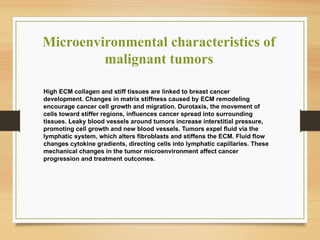 Microenvironmental characteristics of
malignant tumors
High ECM collagen and stiff tissues are linked to breast cancer
development. Changes in matrix stiffness caused by ECM remodeling
encourage cancer cell growth and migration. Durotaxis, the movement of
cells toward stiffer regions, influences cancer spread into surrounding
tissues. Leaky blood vessels around tumors increase interstitial pressure,
promoting cell growth and new blood vessels. Tumors expel fluid via the
lymphatic system, which alters fibroblasts and stiffens the ECM. Fluid flow
changes cytokine gradients, directing cells into lymphatic capillaries. These
mechanical changes in the tumor microenvironment affect cancer
progression and treatment outcomes.
 