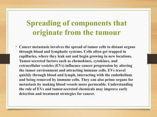 Spreading of components that
originate from the tumour
• Cancer metastasis involves the spread of tumor cells to distant organs
through blood and lymphatic systems. Cells often get trapped in
capillaries, where they leak out and begin growing in new locations.
Tumor-secreted factors such as chemokines, cytokines, and
extracellular vesicles (EVs) influence cancer progression by altering
the tumor environment and attracting immune cells. EVs travel
quickly through blood and lymph, interacting with the endothelium
and being removed by immune cells. They can also prime organs for
metastasis by making blood vessels more permeable. Understanding
the role of EVs and tumor-secreted chemicals may improve early
detection and treatment strategies for cancer.
 