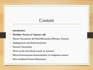 Content
• Introduction
• Workflow Process of Tumour cells
• Tumor Vasculature & Fluid Mechanics (Primary Tumor)
• Angiogenesis and fluid mechanics
• Tumour Vascularity​
• Flows in the tiny blood vessels of tumours
• Microenvironmental characteristics of malignant tumors
• Flow mediated Tumor Metastases
 