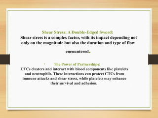Shear Stress: A Double-Edged Sword:
Shear stress is a complex factor, with its impact depending not
only on the magnitude but also the duration and type of flow
encountered.
• The Power of Partnerships:
CTCs clusters and interact with blood components like platelets
and neutrophils. These interactions can protect CTCs from
immune attacks and shear stress, while platelets may enhance
their survival and adhesion.
 