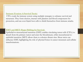Immune Evasion: A Survival Tactic:
CTCs evade the immune system using multiple strategies to enhance survival and
metastasis. They form clusters, interact with platelets and blood components for
protection, and can even hijack host cells to shield themselves from immune attacks.
EMT and MET: Shape-Shifting for Survival:
Epithelial-to-mesenchymal transition (EMT) enables circulating tumor cells (CTCs) to
detach from the primary tumor and enter the bloodstream, while mesenchymal-to-
epithelial transition (MET) allows them to colonize distant sites. Shear stress can
influence EMT, highlighting the role of physical forces in cancer metastasis and cellular
transformations.
 