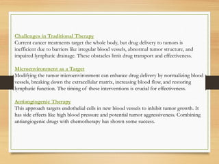 Challenges in Traditional Therapy
Current cancer treatments target the whole body, but drug delivery to tumors is
inefficient due to barriers like irregular blood vessels, abnormal tumor structure, and
impaired lymphatic drainage. These obstacles limit drug transport and effectiveness.
Microenvironment as a Target
Modifying the tumor microenvironment can enhance drug delivery by normalizing blood
vessels, breaking down the extracellular matrix, increasing blood flow, and restoring
lymphatic function. The timing of these interventions is crucial for effectiveness.
Antiangiogenic Therapy
This approach targets endothelial cells in new blood vessels to inhibit tumor growth. It
has side effects like high blood pressure and potential tumor aggressiveness. Combining
antiangiogenic drugs with chemotherapy has shown some success.
 