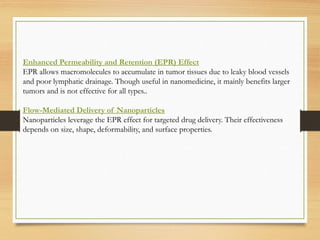 Enhanced Permeability and Retention (EPR) Effect
EPR allows macromolecules to accumulate in tumor tissues due to leaky blood vessels
and poor lymphatic drainage. Though useful in nanomedicine, it mainly benefits larger
tumors and is not effective for all types..
Flow-Mediated Delivery of Nanoparticles
Nanoparticles leverage the EPR effect for targeted drug delivery. Their effectiveness
depends on size, shape, deformability, and surface properties.
 