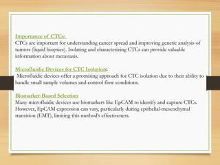 Importance of CTCs:
CTCs are important for understanding cancer spread and improving genetic analysis of
tumors (liquid biopsies). Isolating and characterizing CTCs can provide valuable
information about metastasis.
Microfluidic Devices for CTC Isolation:
Microfluidic devices offer a promising approach for CTC isolation due to their ability to
handle small sample volumes and control flow conditions.
Biomarker-Based Selection
Many microfluidic devices use biomarkers like EpCAM to identify and capture CTCs.
However, EpCAM expression can vary, particularly during epithelial-mesenchymal
transition (EMT), limiting this method’s effectiveness.
 