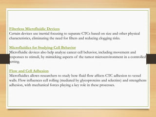 Filterless Microfluidic Devices
Certain devices use inertial focusing to separate CTCs based on size and other physical
characteristics, eliminating the need for filters and reducing clogging risks.
Microfluidics for Studying Cell Behavior
Microfluidic devices also help analyze cancer cell behavior, including movement and
responses to stimuli, by mimicking aspects of the tumor microenvironment in a controlled
setting.
Flow and Cell Adhesion
Microfluidics allows researchers to study how fluid flow affects CTC adhesion to vessel
walls. Flow influences cell rolling (mediated by glycoproteins and selectins) and strengthens
adhesion, with mechanical forces playing a key role in these processes.
 