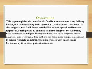 Observation
This paper explains that the chaotic fluid in tumors makes drug delivery
harder, but understanding fluid dynamics could improve treatments. It
also suggests that fluid forces could affect cancer spread and immune
responses, offering ways to enhance immunotherapies. By combining
fluid dynamics with liquid biopsy methods, we could improve cancer
diagnosis and treatment. The authors call for a more complete approach
to cancer research, combining fluid mechanics with genetics and
biochemistry to improve patient outcomes.
 