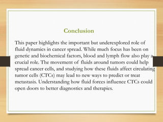 Conclusion
This paper highlights the important but underexplored role of
fluid dynamics in cancer spread. While much focus has been on
genetic and biochemical factors, blood and lymph flow also play a
crucial role. The movement of fluids around tumors could help
spread cancer cells, and studying how these fluids affect circulating
tumor cells (CTCs) may lead to new ways to predict or treat
metastasis. Understanding how fluid forces influence CTCs could
open doors to better diagnostics and therapies.
 
