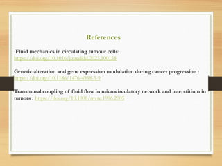References
Fluid mechanics in circulating tumour cells:
https://doi.org/10.1016/j.medidd.2023.100158
Genetic alteration and gene expression modulation during cancer progression :
https://doi.org/10.1186/1476-4598-3-9
Transmural coupling of fluid flow in microcirculatory network and interstitium in
tumors : https://doi.org/10.1006/mvre.1996.2005
 