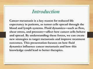 Introduction
Cancer metastasis is a key reason for reduced life
expectancy in patients, as tumor cells spread through the
blood and lymph systems. Fluid dynamics—such as flow,
shear stress, and pressure—affect how cancer cells behave
and spread. By understanding these forces, we can create
new strategies to target metastasis and improve treatment
outcomes. This presentation focuses on how fluid
dynamics influence cancer metastasis and how this
knowledge could lead to better therapies.
 