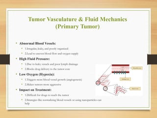 Tumor Vasculature & Fluid Mechanics
(Primary Tumor)
• Abnormal Blood Vessels:
• 1.Irregular, leaky, and poorly organized
• 2.Lead to uneven blood flow and oxygen supply
• High Fluid Pressure:
• 1.Due to leaky vessels and poor lymph drainage
• 2.Blocks drug delivery to the tumor core
• Low Oxygen (Hypoxia):
• 1.Triggers more blood vessel growth (angiogenesis)
• 2.Makes tumors more aggressive
• Impact on Treatment:
• 1.Difficult for drugs to reach the tumor
• 2.Strategies like normalizing blood vessels or using nanoparticles can
help
 