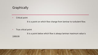 Graphically
• Critical point
It is a point on which flow change from laminar to turbulent flow.
• True critical point
It is a point below which flow is always laminar maximum value is
1999.99
 