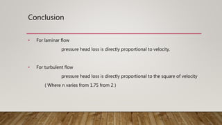 Conclusion
• For laminar flow
pressure head loss is directly proportional to velocity.
• For turbulent flow
pressure head loss is directly proportional to the square of velocity
( Where n varies from 1.75 from 2 )
 