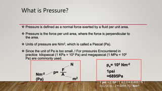  Pressure is defined as a normal force exerted by a fluid per unit area.
 Pressure is the force per unit area, where the force is perpendicular to
the area.
 Units of pressure are N/m2, which is called a Pascal (Pa).
 Since the unit of Pa is too small..! For pressures Encountered in
practice kilopascal (1 KPa = 103 Pa) and megapascal (1 MPa = 106
Pa) are commonly used.
p=
A
m2
Nm-2
(Pa)
N
F
pa= 105 Nm-2
1psi
=6895Pa
1 psi = 1 lbf ( 1 in ) 2 ≈ 4.4482 N (
0.0254 m ) 2 ≈ 6894.757 Nm-2
What is Pressure?
 