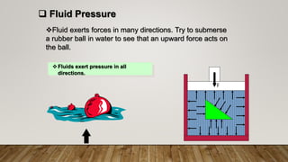 Fluid exerts forces in many directions. Try to submerse
a rubber ball in water to see that an upward force acts on
the ball.
Fluids exert pressure in all
directions.
 Fluid Pressure
F
 