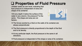  Properties of Fluid Pressure
Water seeks its own level, indicating that
fluid pressure is independent of area and
shape of its container.
At any depth h below the surface of the
water in any column, the pressure P is the
same. The shape and area are not
factors.
 The forces exerted by a fluid on the walls of its container are
always perpendicular.
 The fluid pressure is directly proportional to the depth of the fluid
and to its density.
 At any particular depth, the fluid pressure is the same in all
directions.
 Fluid pressure is independent of the shape or area of its container.
 