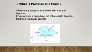  What is Pressure at a Point ?
Pressure at any point in a fluid is the same in all
directions.
Pressure has a magnitude, but not a specific direction,
and thus it is a scalar quantity.
 