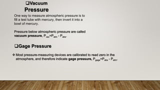 Vacuum
Pressure
One way to measure atmospheric pressure is to
fill a test tube with mercury, then invert it into a
bowl of mercury.
Pressure below atmospheric pressure are called
vacuum pressure, Pvac=Patm - Pabs.
Gage Pressure
 Most pressure-measuring devices are calibrated to read zero in the
atmosphere, and therefore indicate gage pressure, Pgage=Pabs - Patm.
 