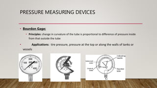 PRESSURE MEASURING DEVICES
• Bourdon Gage:
• Principles: change in curvature of the tube is proportional to difference of pressure inside
from that outside the tube
• Applications: tire pressure, pressure at the top or along the walls of tanks or
vessels
 