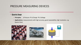 PRESSURE MEASURING DEVICES
• Quartz Gage
• Principles: ∆ Pressure  ∆ Charge  ∆ Voltage
• Applications: measurements with high accuracy, good repeatability, high resolution. e g.
Quartz Clock
 