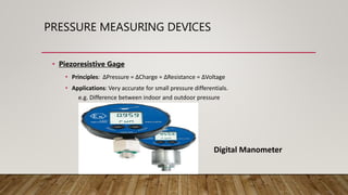 PRESSURE MEASURING DEVICES
• Piezoresistive Gage
• Principles: ∆Pressure = ∆Charge = ∆Resistance = ∆Voltage
• Applications: Very accurate for small pressure differentials.
e.g. Difference between indoor and outdoor pressure
Digital Manometer
 