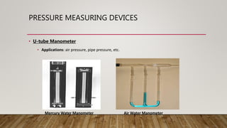 PRESSURE MEASURING DEVICES
• U-tube Manometer
• Applications: air pressure, pipe pressure, etc.
Air Water ManometerMercury Water Manometer
 