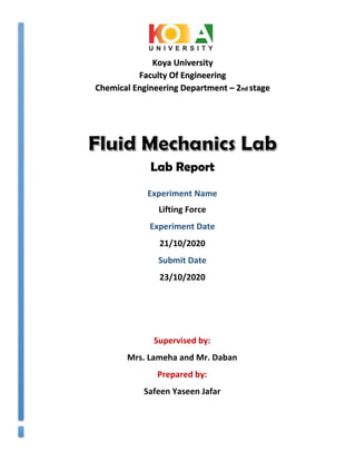 Koya University
Faculty Of Engineering
Chemical Engineering Department – 2nd stage
Supervised by:
Mrs. Lameha and Mr. Daban
Prepared by:
Safeen Yaseen Jafar
Lab Report
Experiment Name
Lifting Force
Experiment Date
21/10/2020
Submit Date
23/10/2020
 