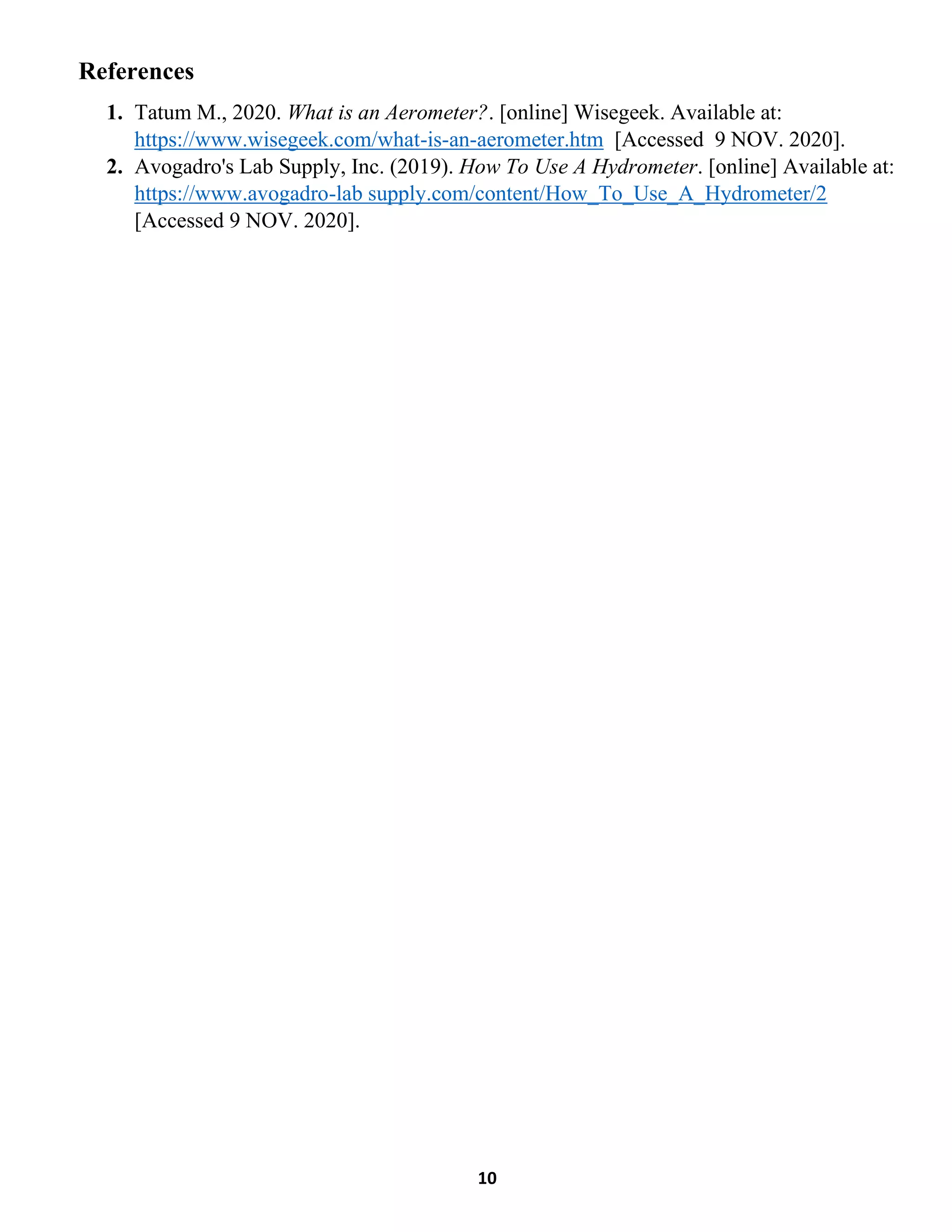 10
References
1. Tatum M., 2020. What is an Aerometer?. [online] Wisegeek. Available at:
https://www.wisegeek.com/what-is-an-aerometer.htm [Accessed 9 NOV. 2020].
2. Avogadro's Lab Supply, Inc. (2019). How To Use A Hydrometer. [online] Available at:
https://www.avogadro-lab supply.com/content/How_To_Use_A_Hydrometer/2
[Accessed 9 NOV. 2020].
 
