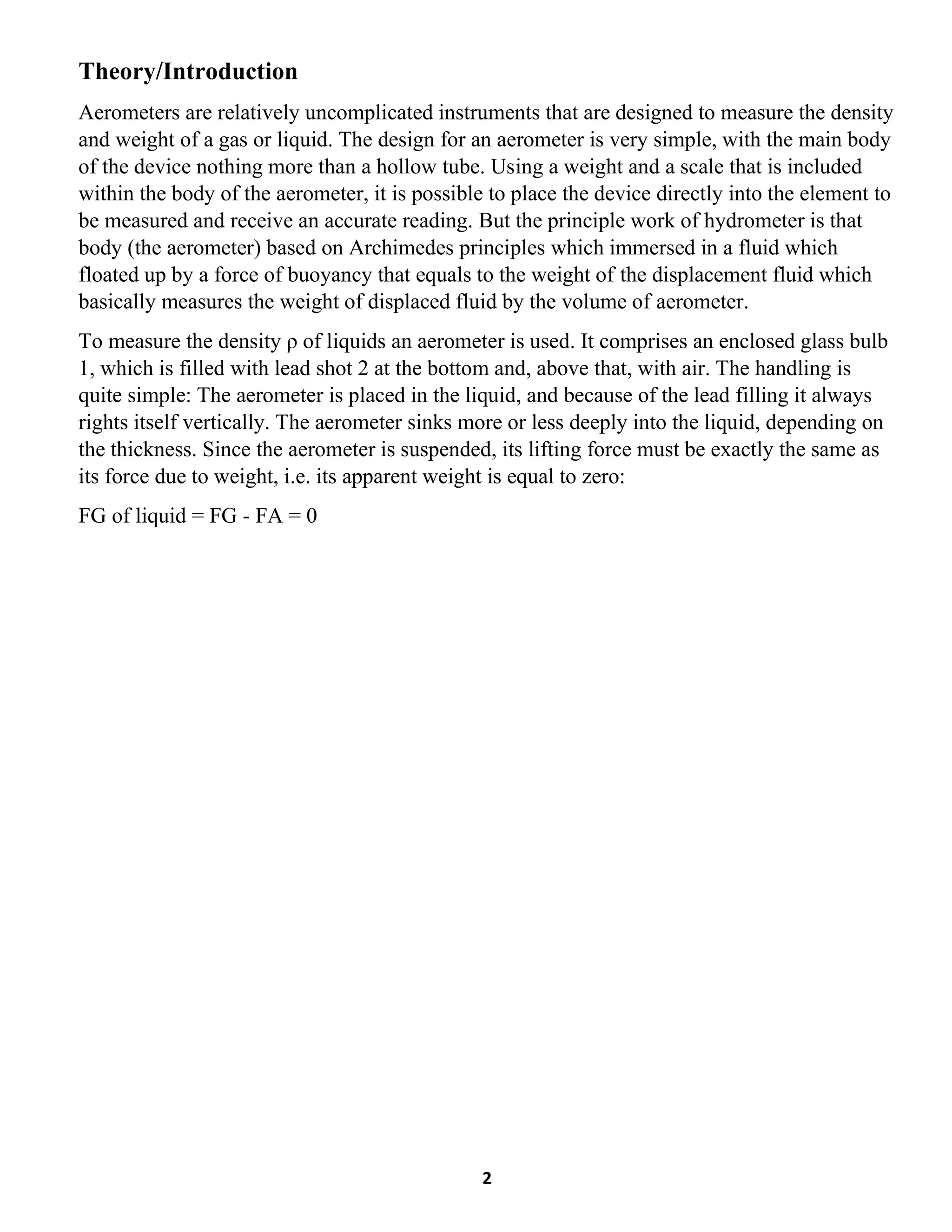 2
Theory/Introduction
Aerometers are relatively uncomplicated instruments that are designed to measure the density
and weight of a gas or liquid. The design for an aerometer is very simple, with the main body
of the device nothing more than a hollow tube. Using a weight and a scale that is included
within the body of the aerometer, it is possible to place the device directly into the element to
be measured and receive an accurate reading. But the principle work of hydrometer is that
body (the aerometer) based on Archimedes principles which immersed in a fluid which
floated up by a force of buoyancy that equals to the weight of the displacement fluid which
basically measures the weight of displaced fluid by the volume of aerometer.
To measure the density ρ of liquids an aerometer is used. It comprises an enclosed glass bulb
1, which is filled with lead shot 2 at the bottom and, above that, with air. The handling is
quite simple: The aerometer is placed in the liquid, and because of the lead filling it always
rights itself vertically. The aerometer sinks more or less deeply into the liquid, depending on
the thickness. Since the aerometer is suspended, its lifting force must be exactly the same as
its force due to weight, i.e. its apparent weight is equal to zero:
FG of liquid = FG - FA = 0
 