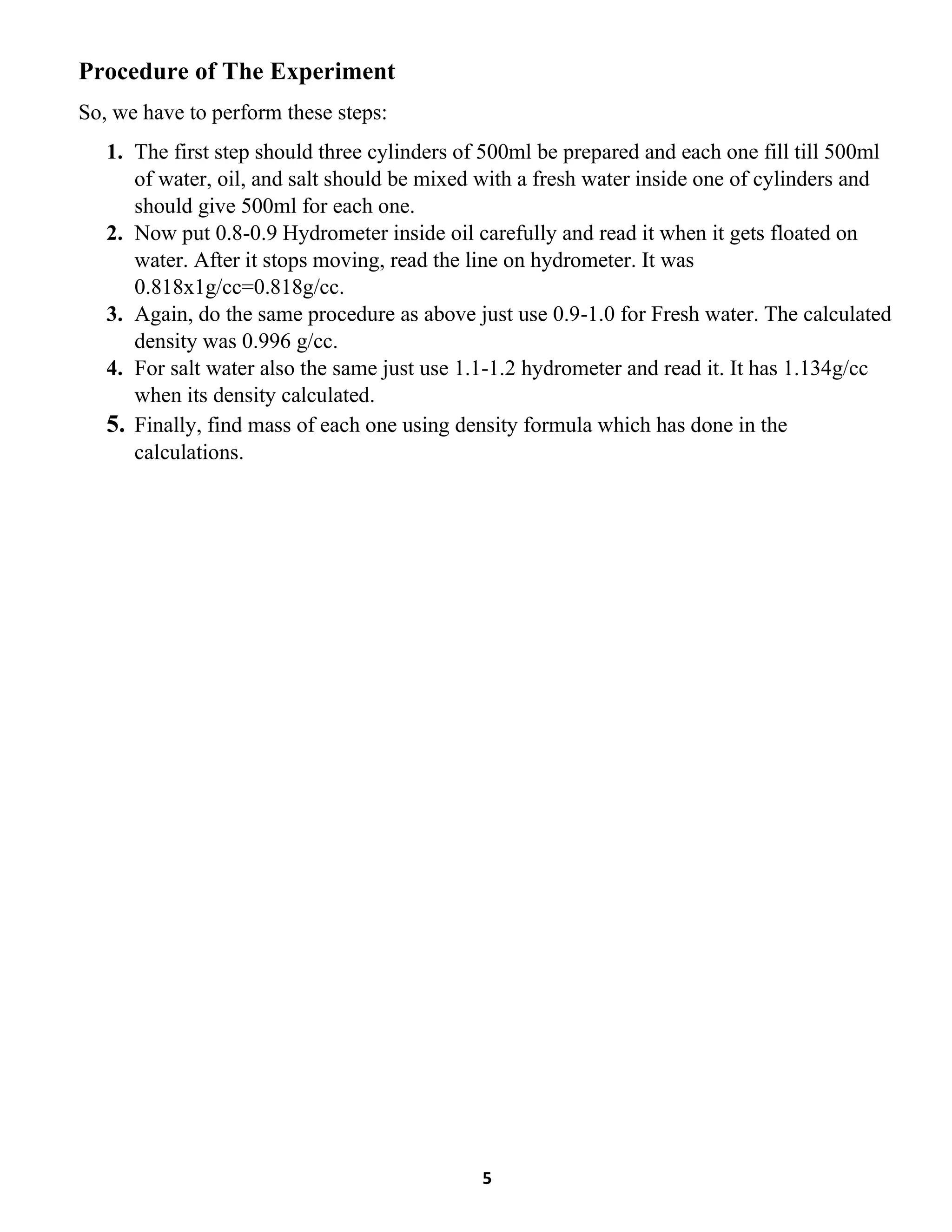 5
Procedure of The Experiment
So, we have to perform these steps:
1. The first step should three cylinders of 500ml be prepared and each one fill till 500ml
of water, oil, and salt should be mixed with a fresh water inside one of cylinders and
should give 500ml for each one.
2. Now put 0.8-0.9 Hydrometer inside oil carefully and read it when it gets floated on
water. After it stops moving, read the line on hydrometer. It was
0.818x1g/cc=0.818g/cc.
3. Again, do the same procedure as above just use 0.9-1.0 for Fresh water. The calculated
density was 0.996 g/cc.
4. For salt water also the same just use 1.1-1.2 hydrometer and read it. It has 1.134g/cc
when its density calculated.
5. Finally, find mass of each one using density formula which has done in the
calculations.
 
