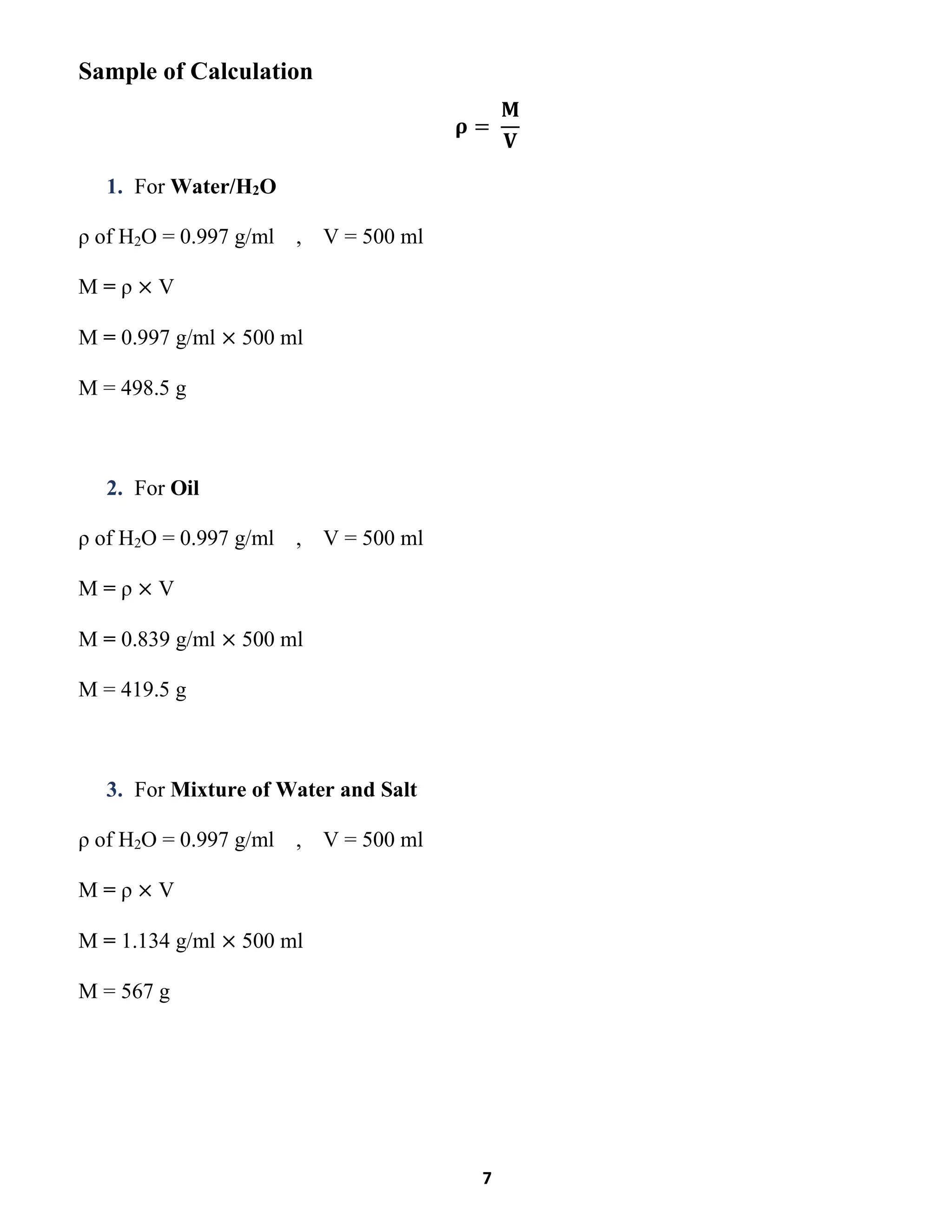 7
Sample of Calculation
𝛒 =
𝐌
𝐕
1. For Water/H2O
ρ of H2O = 0.997 g/ml , V = 500 ml
M = ρ × V
M = 0.997 g/ml × 500 ml
M = 498.5 g
2. For Oil
ρ of H2O = 0.997 g/ml , V = 500 ml
M = ρ × V
M = 0.839 g/ml × 500 ml
M = 419.5 g
3. For Mixture of Water and Salt
ρ of H2O = 0.997 g/ml , V = 500 ml
M = ρ × V
M = 1.134 g/ml × 500 ml
M = 567 g
 