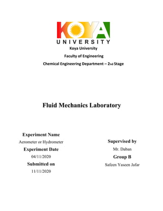 Koya University
Faculty of Engineering
Chemical Engineering Department – 2nd Stage
Fluid Mechanics Laboratory
Experiment Name
Aerometer or Hydrometer
Experiment Date
04/11/2020
Submitted on
11/11/2020
Supervised by
Mr. Daban
Group B
Safeen Yaseen Jafar
 