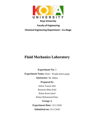 Koya University
Faculty of Engineering
Chemical Engineering Department – 2nd Stage
Fluid Mechanics Laboratory
Experiment No: 3
Experiment Name: Dead – Weight piston gauge
Instructor: Mr. Daban
Prepared by
Safeen Yaseen Jafar
Ramazan Shkur Kakl
Rekan Kazm Jamel
Rokan Mohammed Omer
Group: B
Experiment Date: 18/11/2020
Submitted on: 25/11/2020
 