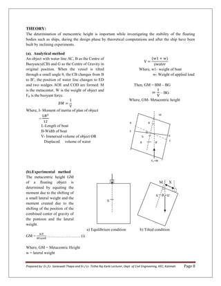 Prepared by: Er./Lr. Saraswati Thapa and Er./ Lr. Tirtha Raj Karki Lecturer, Dept. of Civil Engineering, KEC, Kalimati Page 8
THEORY:
The determination of metacentric height is important while investigating the stability of the floating
bodies such as ships, during the design phase by theoretical computations and after the ship have been
built by inclining experiments.
(a). Analytical method
An object with water line AC, B as the Centre of
Buoyancy(CB) and G as the Centre of Gravity in
original position. When the vessel is tilted
through a small angle θ, the CB changes from B
to B’, the position of water line changes to ED
and two wedges AOE and COD are formed. M
is the metacenter, W is the weight of object and
FB is the buoyant force.
Where, I- Moment of inertia of plan of object
=
L-Length of boat
B-Width of boat
V- Immersed volume of object OR
Displaced volume of water
Where, w1- weight of boat
w- Weight of applied load
Then, GM = BM – BG
– BG
Where, GM- Metacentric height
M
(b).Experimental method
The metacentric height GM
of a floating object is
determined by equating the
moment due to the shifting of
a small lateral weight and the
moment created due to the
shifting of the position of the
combined center of gravity of
the pontoon and the lateral
weight.
M X
P
a) Equilibrium condition b) Tilted condition
GM = ……………………. (i)
Where, GM = Metacentric Height
w = lateral weight
θ
G
G � G’
θ
FB =W
G
B B’
O
C
D
A
E
 