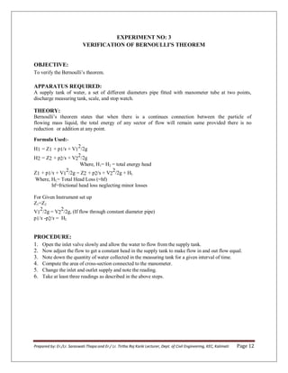 Prepared by: Er./Lr. Saraswati Thapa and Er./ Lr. Tirtha Raj Karki Lecturer, Dept. of Civil Engineering, KEC, Kalimati Page 12
EXPERIMENT NO: 3
VERIFICATION OF BERNOULLI'S THEOREM
OBJECTIVE:
To verify the Bernoulli’s theorem.
APPARATUS REQUIRED:
A supply tank of water, a set of different diameters pipe fitted with manometer tube at two points,
discharge measuring tank, scale, and stop watch.
THEORY:
Bernoulli’s theorem states that when there is a continues connection between the particle of
flowing mass liquid, the total energy of any sector of flow will remain same provided there is no
reduction or addition at any point.
Formula Used:-
H1 = Z1 + p1/ɤ + V1
2/2g
H2 = Z2 + p2/ɤ + V2
2/2g
Where, H1= H2 = total energy head
Z1 + p1/ɤ + V1
2/2g = Z2 + p2/ɤ + V2
2/2g + HL
Where, HL= Total Head Loss (=hf)
hf=frictional head loss neglecting minor losses
For Given Instrument set up
Z1=Z2
V1
2
/2g = V2
2
/2g, (If flow through constant diameter pipe)
p1/ɤ -p2/ɤ = HL
PROCEDURE:
1. Open the inlet valve slowly and allow the water to flow from the supply tank.
2. Now adjust the flow to get a constant head in the supply tank to make flow in and out flow equal.
3. Note down the quantity of water collected in the measuring tank for a given interval of time.
4. Compute the area of cross-section connected to the manometer.
5. Change the inlet and outlet supply and note the reading.
6. Take at least three readings as described in the above steps.
 